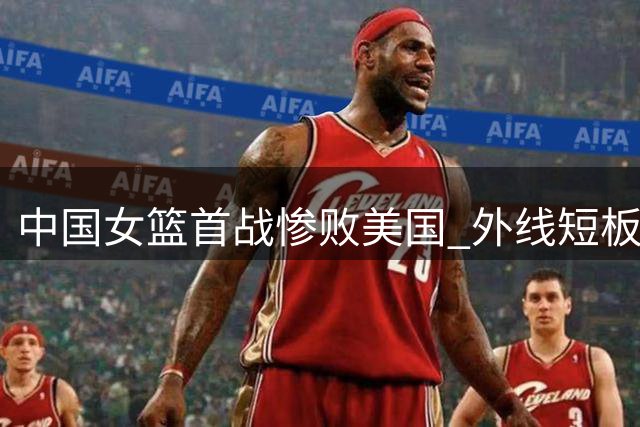 中国女篮首战惨败美国 外线短板成晋级隐忧